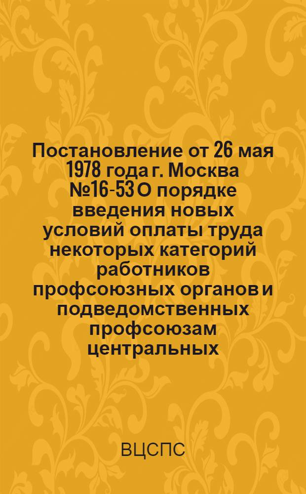 Постановление от 26 мая 1978 года г. Москва № 16-53 О порядке введения новых условий оплаты труда некоторых категорий работников профсоюзных органов и подведомственных профсоюзам центральных (всесоюзных) и республиканских учреждений и организаций