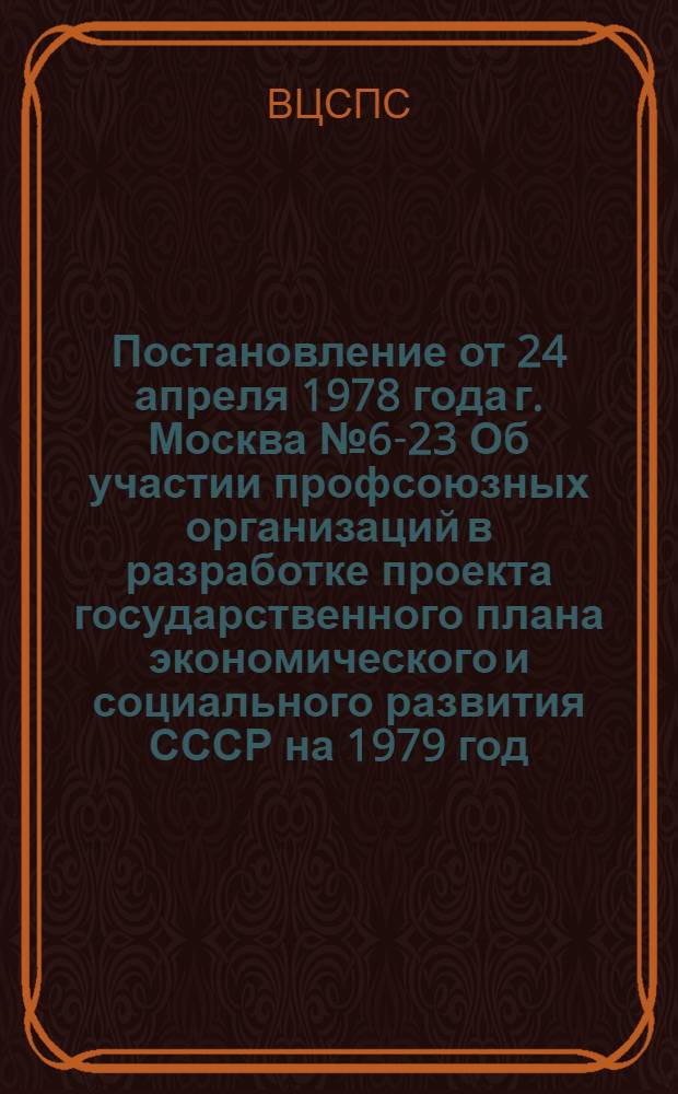 Постановление от 24 апреля 1978 года г. Москва № 6-23 Об участии профсоюзных организаций в разработке проекта государственного плана экономического и социального развития СССР на 1979 год