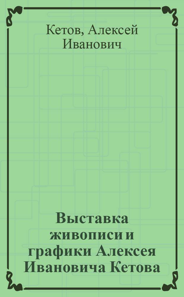 Выставка живописи и графики Алексея Ивановича Кетова : К 60-летию культурного шефства над Вооруженными Силами СССР : Каталог