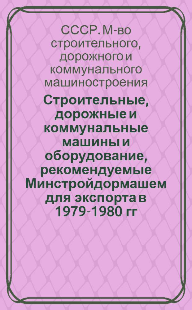 Строительные, дорожные и коммунальные машины и оборудование, рекомендуемые Минстройдормашем для экспорта в 1979-1980 гг. : Номенклатур. справочник