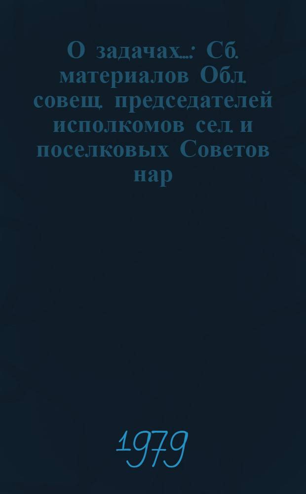 О задачах... : Сб. материалов Обл. совещ. председателей исполкомов сел. и поселковых Советов нар. депутатов 24 мая 1979 г