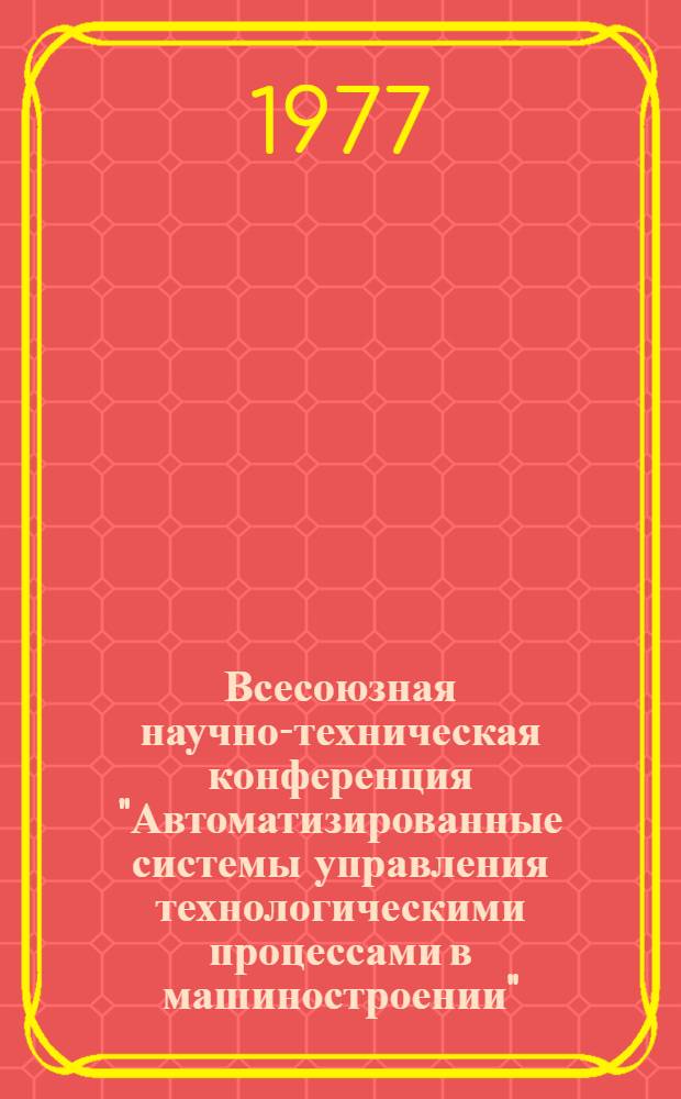 Всесоюзная научно-техническая конференция "Автоматизированные системы управления технологическими процессами в машиностроении", г. Павлодар, 7-9 июня 1977 г. : Тезисы докл. : В 2-х ч.