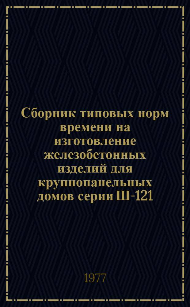 Сборник типовых норм времени на изготовление железобетонных изделий для крупнопанельных домов серии Ш-121, Ш-125 и для промышленных сооружений серии ИИ-03, ИИ-04