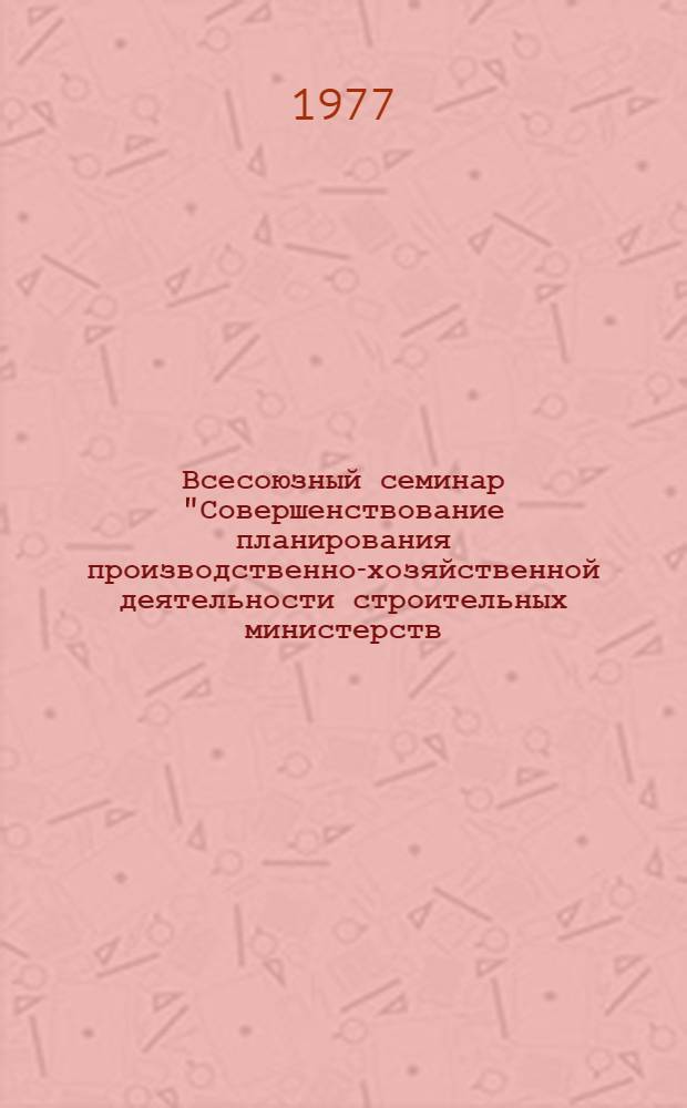 Всесоюзный семинар "Совершенствование планирования производственно-хозяйственной деятельности строительных министерств (ведомств)" : (ВДНХ СССР, 13-15 дек. 1977 г.) : Тезисы докл. и сообщ