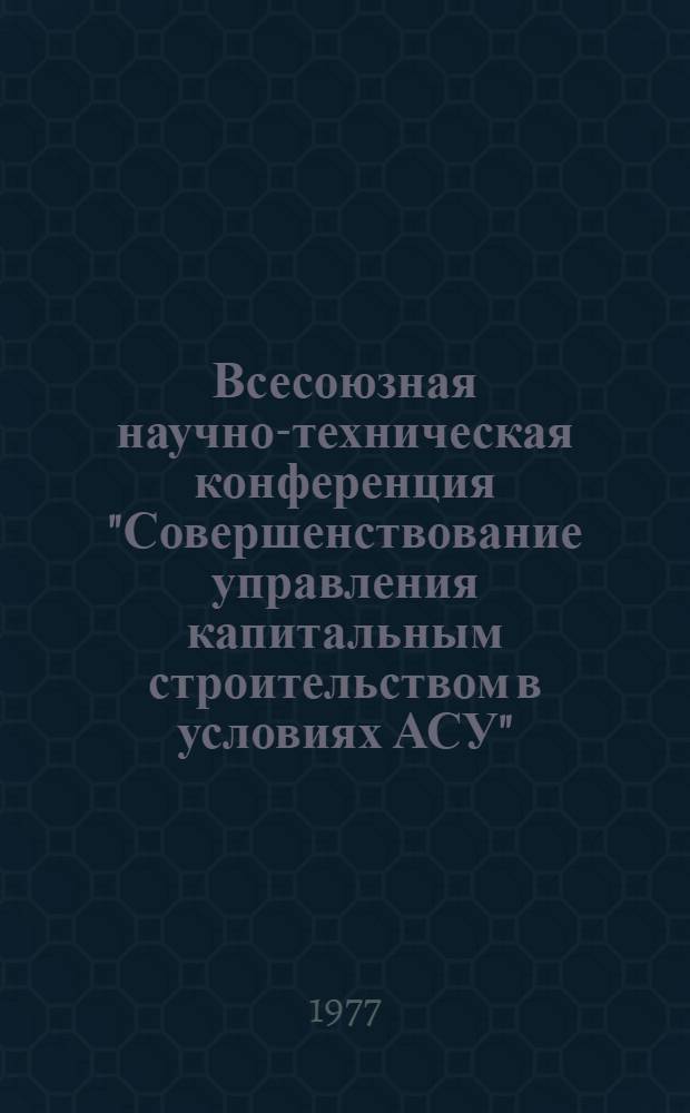 Всесоюзная научно-техническая конференция "Совершенствование управления капитальным строительством в условиях АСУ", г. Иркутск, 23-30 июня 1977 г : Тезисы докл. Ч. 1