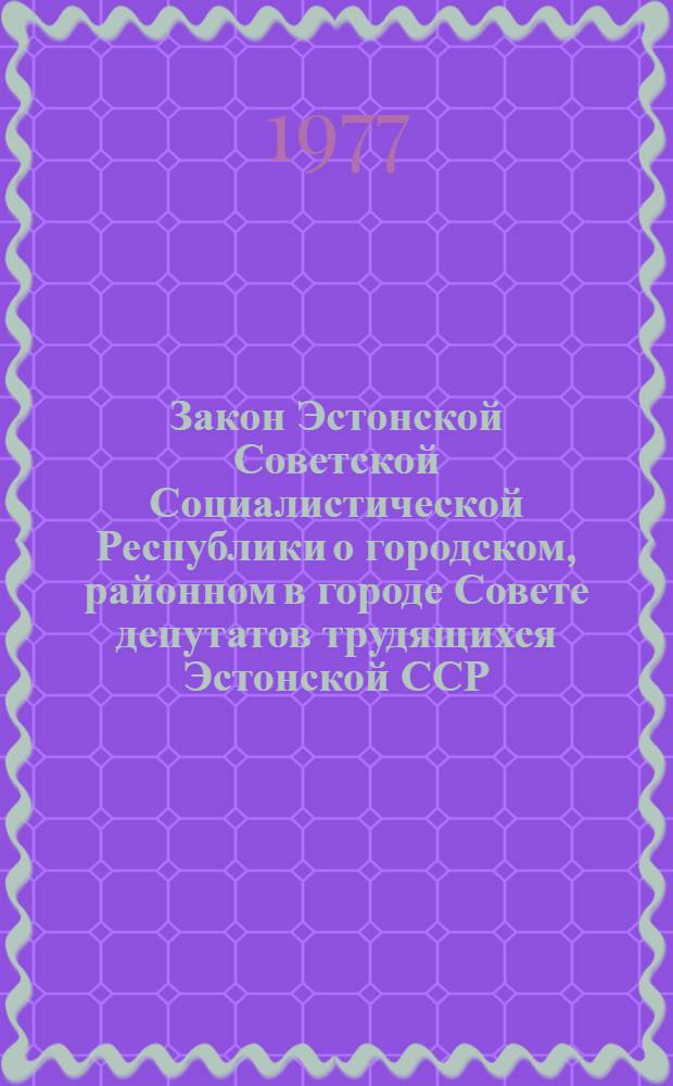Закон Эстонской Советской Социалистической Республики о городском, районном в городе Совете депутатов трудящихся Эстонской ССР : Офиц. текст с изм. и доп. на 25 марта 1977 г