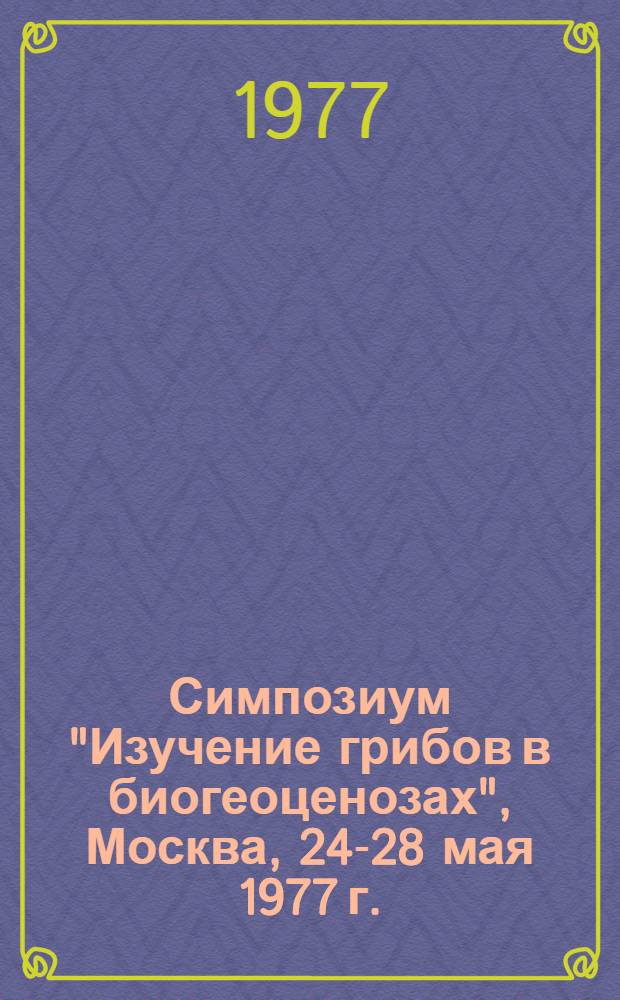 Симпозиум "Изучение грибов в биогеоценозах", Москва, 24-28 мая 1977 г. : Тезисы докл