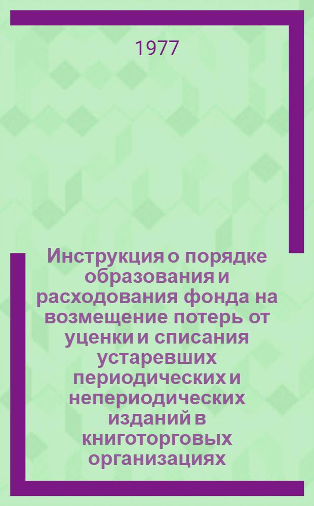 Инструкция о порядке образования и расходования фонда на возмещение потерь от уценки и списания устаревших периодических и непериодических изданий в книготорговых организациях (предприятиях) и повышении материальной ответственности издательств и книготорговых организаций (предприятий) за не проданные в торговой сети книги и другие издания. Инструкция о порядке приемки оптовыми книготорговыми предприятиями от издательств непериодических изданий для продажи на комиссионных началах : [Утв. 1/IV 1977 г. Введ. в действие с 1 авг. 1977 г.]