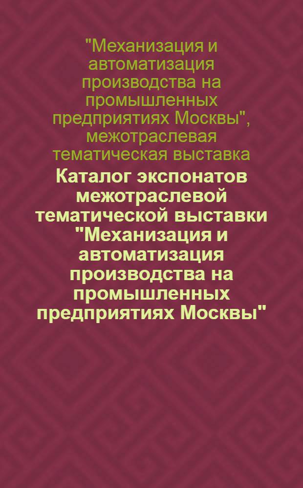 Каталог экспонатов межотраслевой тематической выставки "Механизация и автоматизация производства на промышленных предприятиях Москвы". Машиностроение