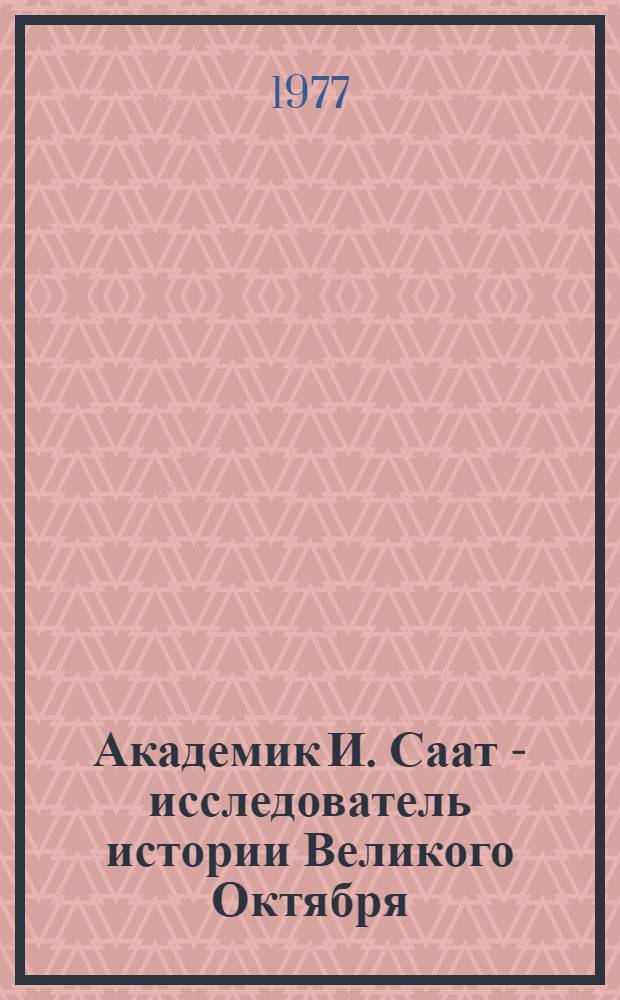 Академик И. Саат - исследователь истории Великого Октября : Реф. сборник