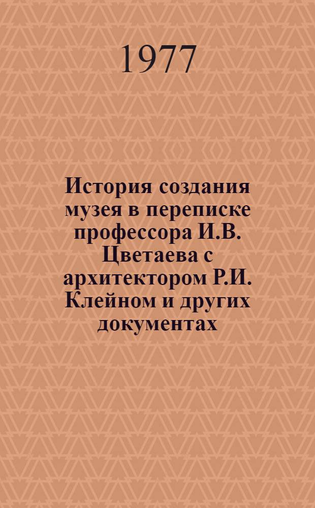 История создания музея в переписке профессора И.В. Цветаева с архитектором Р.И. Клейном и других документах (1896-1912) : из архива ГМИИ [в 2-х т. Т. 2 : Комментарии