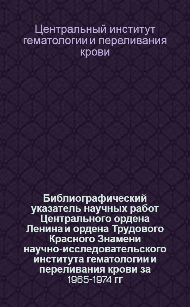 Библиографический указатель научных работ Центрального ордена Ленина и ордена Трудового Красного Знамени научно-исследовательского института гематологии и переливания крови за 1965-1974 гг. : Юбилейное изд