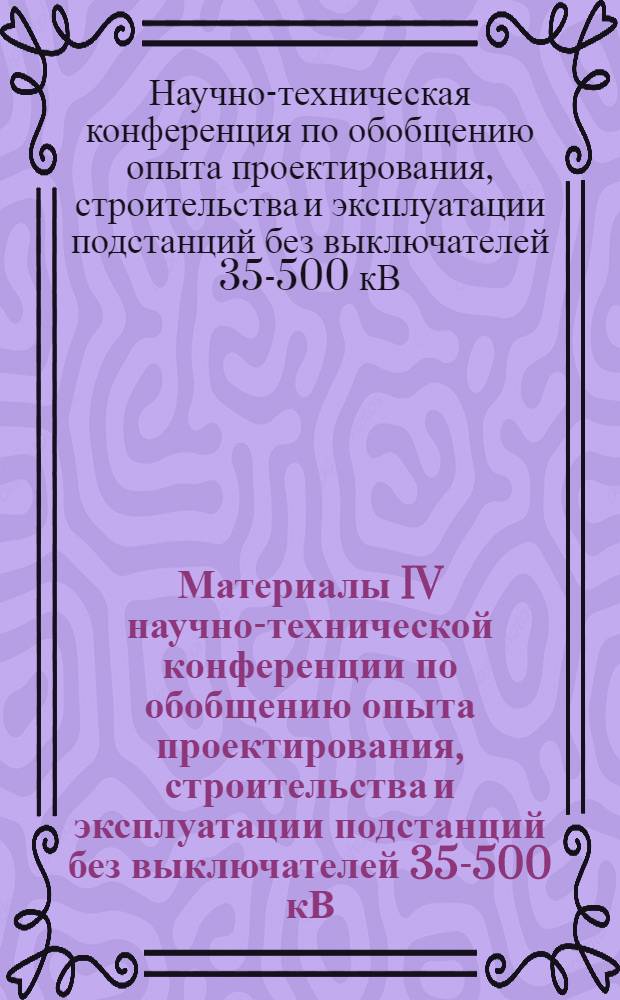 Материалы IV научно-технической конференции по обобщению опыта проектирования, строительства и эксплуатации подстанций без выключателей 35-500 кВ, [21-23 ноября 1972 г.]