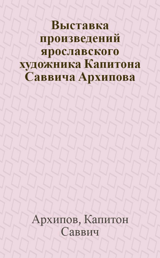 Выставка произведений ярославского художника Капитона Саввича Архипова : К 60-летию со дня рождения : Каталог
