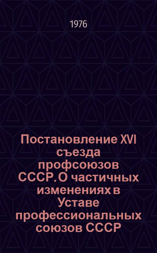 Постановление XVI съезда профсоюзов СССР. О частичных изменениях в Уставе профессиональных союзов СССР : (Принято единогласно 25 марта 1977 г.)