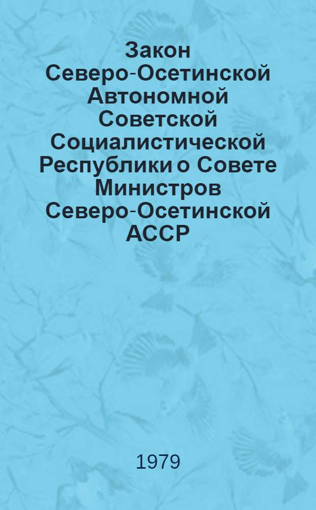 Закон Северо-Осетинской Автономной Советской Социалистической Республики о Совете Министров Северо-Осетинской АССР : Принят на одиннадцатой сессии Верховного Совета Сев.-Осет. АССР девятого созыва 10 авг. 1979 г