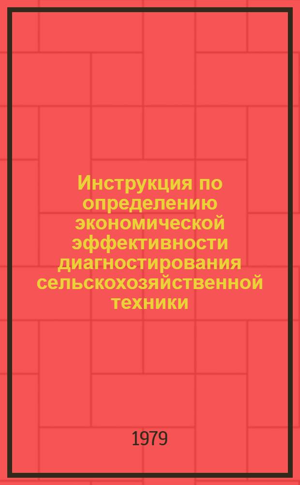 Инструкция по определению экономической эффективности диагностирования сельскохозяйственной техники : Утв. Госкомсельхозтехникой 19.01.79 и М-вом тракт. и с.-х. машиностроения 20.12.78