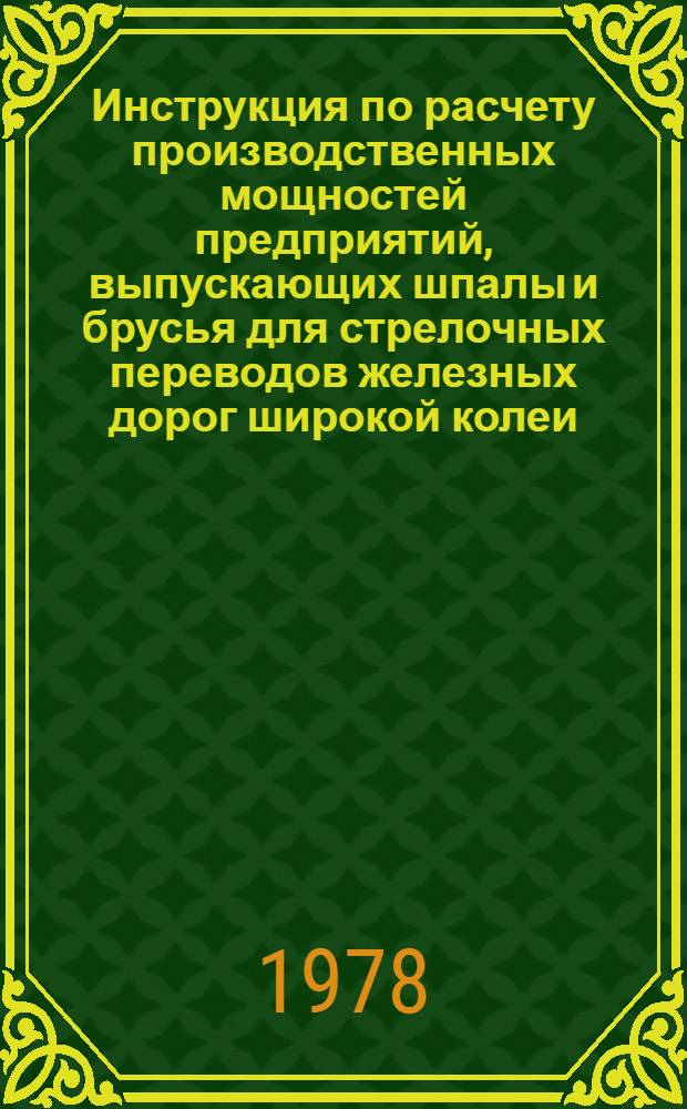 Инструкция по расчету производственных мощностей предприятий, выпускающих шпалы и брусья для стрелочных переводов железных дорог широкой колеи : Утв. М-вом лесн. и деревообраб. пром-сти СССР в 1878 г