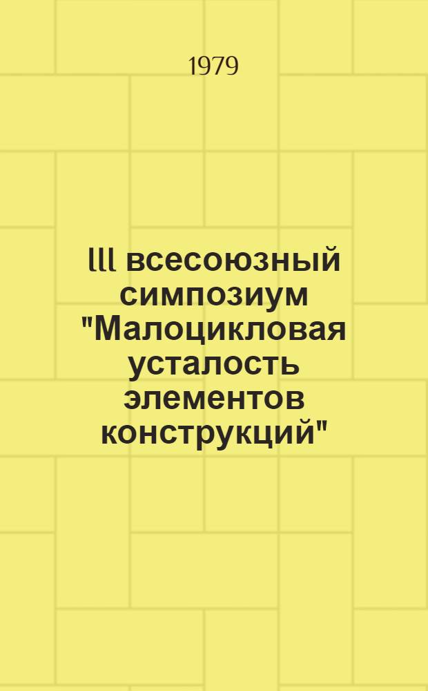 III всесоюзный симпозиум "Малоцикловая усталость элементов конструкций" (Паланга, сент. 1979 г.) : Тезисы докл. и сообщ. [В 3 вып.]. Вып. 1