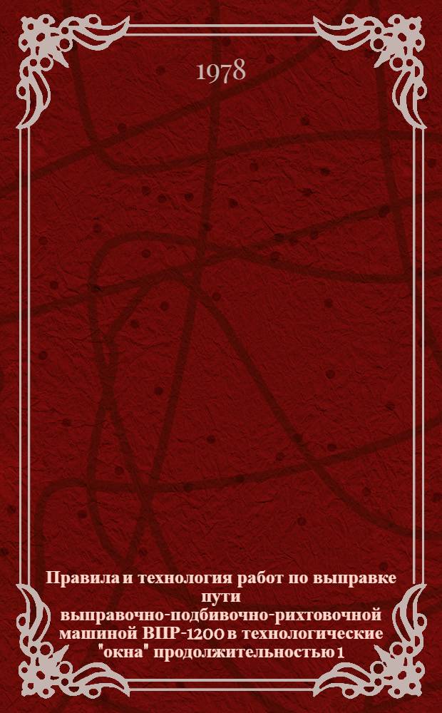 Правила и технология работ по выправке пути выправочно-подбивочно-рихтовочной машиной ВПР-1200 в технологические "окна" продолжительностью 1,5; 2 и 3 часа : Утв. Гл. упр. пути МПС (М-во путей сообщ. СССР) 14.02.78