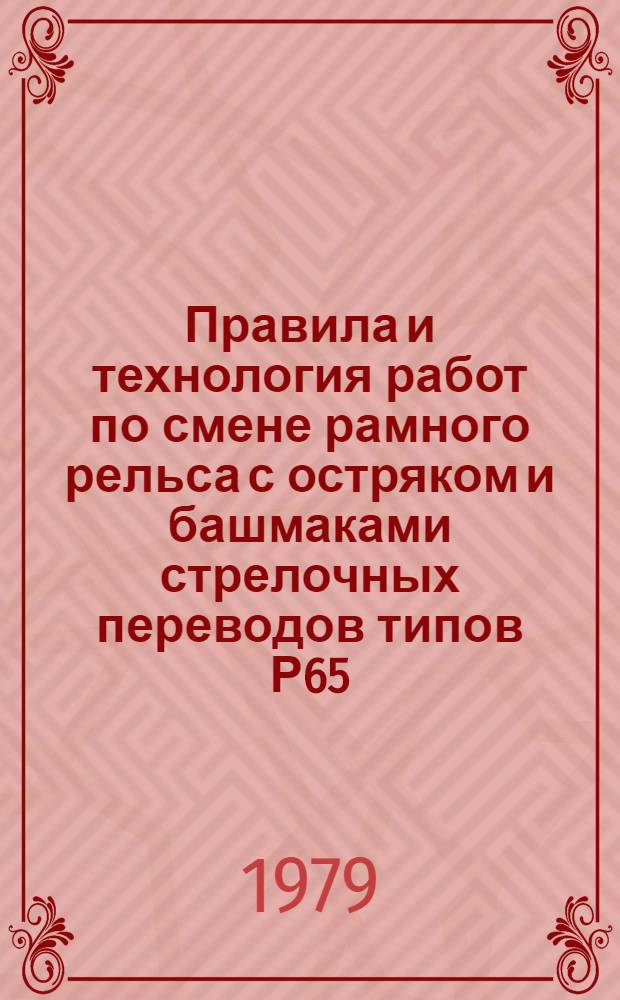 Правила и технология работ по смене рамного рельса с остряком и башмаками стрелочных переводов типов Р65, Р50 и стрелочного остряка типа Р65 марок 1/11 и 1/9 (колеи 1524 ММ) : Утв. Гл. упр. пути МПС (М-ва путей сообщ.) 18.06.79