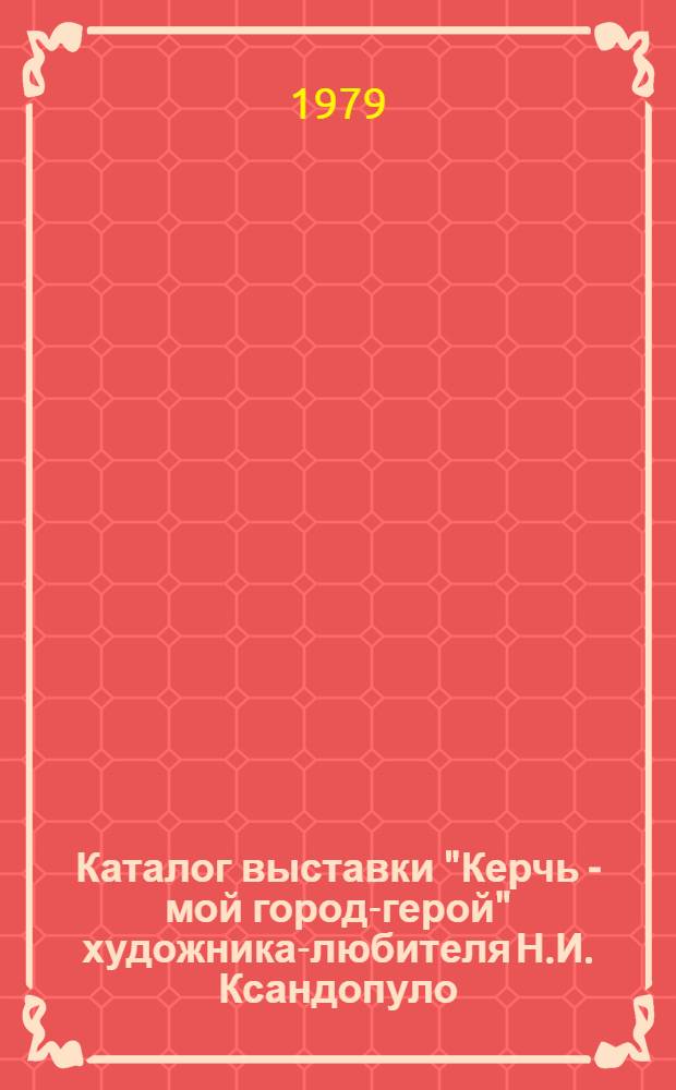 Каталог выставки "Керчь - мой город-герой" художника-любителя Н.И. Ксандопуло : (Живопись)