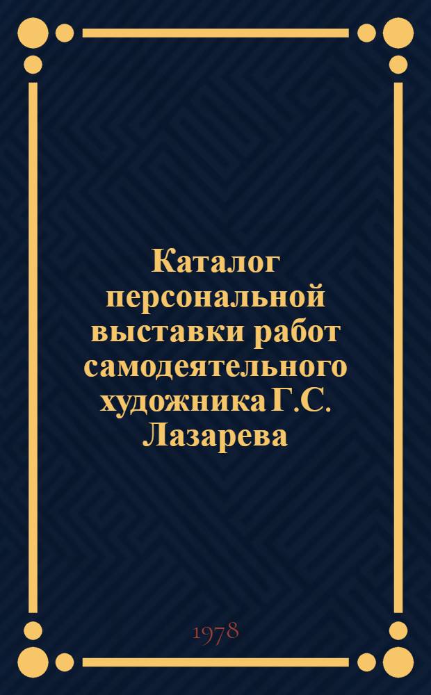 Каталог персональной выставки работ самодеятельного художника Г.С. Лазарева : К 70-летию со дня рождения и 40-летию твор. деятельности