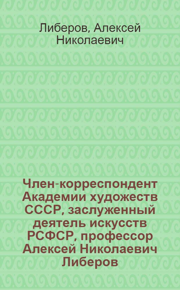 Член-корреспондент Академии художеств СССР, заслуженный деятель искусств РСФСР, профессор Алексей Николаевич Либеров : Каталог выставки