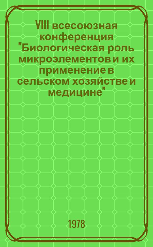 VIII всесоюзная конференция "Биологическая роль микроэлементов и их применение в сельском хозяйстве и медицине", 24-27 мая 1978 г : (Материалы конф.) [В 2-х т.]. [1]
