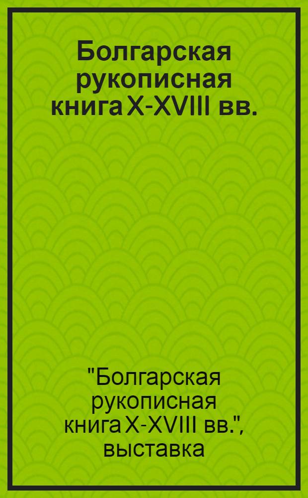 Болгарская рукописная книга X-XVIII вв. : Каталог выставки, Ленинград - Москва - Киев : Пер. с болг.
