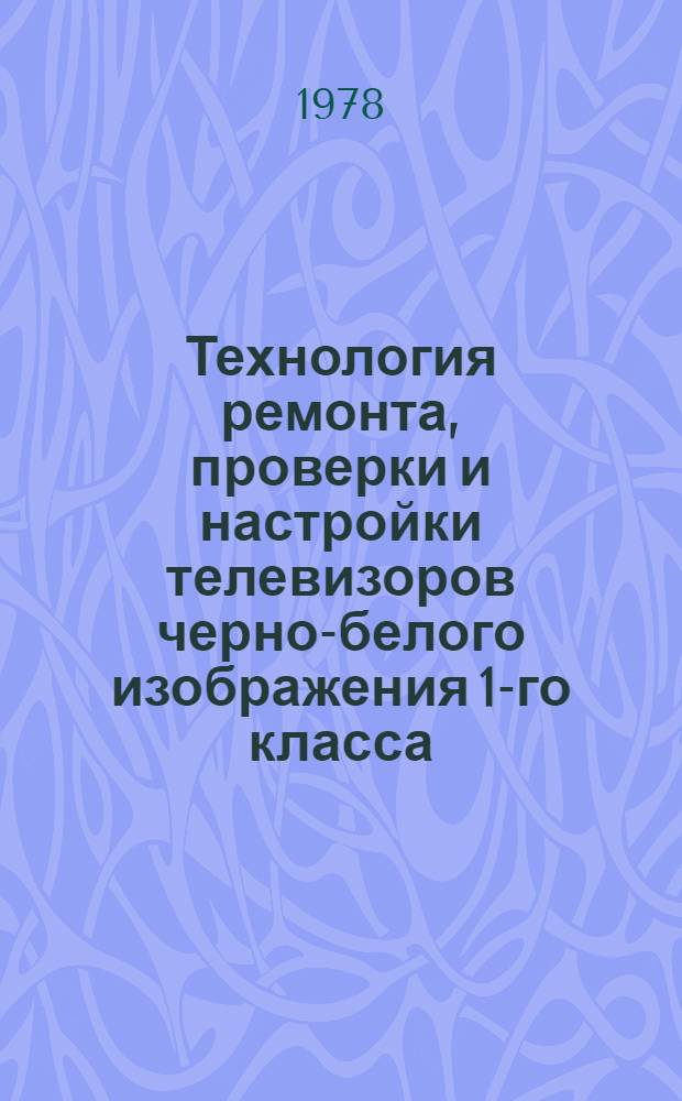 Технология ремонта, проверки и настройки телевизоров черно-белого изображения 1-го класса : Утв. респ. об-нием "Белбытрадиотехника" 22.12.77