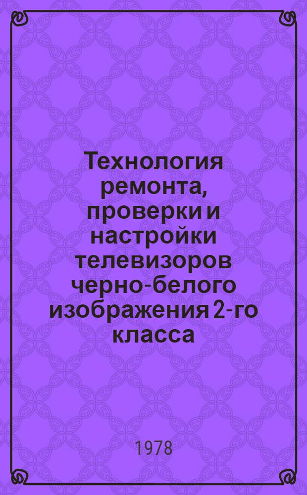 Технология ремонта, проверки и настройки телевизоров черно-белого изображения 2-го класса : (Исключая телевизоры типа УПТ) : Утв. Белорус. респ. пром. об-нием "Белбытрадиотехника" 19.05.78
