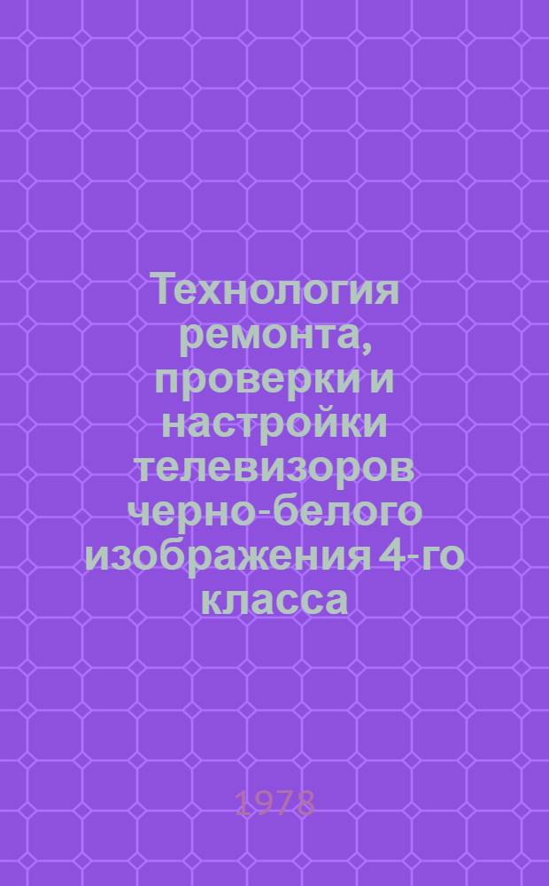 Технология ремонта, проверки и настройки телевизоров черно-белого изображения 4-го класса : Утв. Респ. пром. об-нием "Белбытрадиотехника" 28.12.77