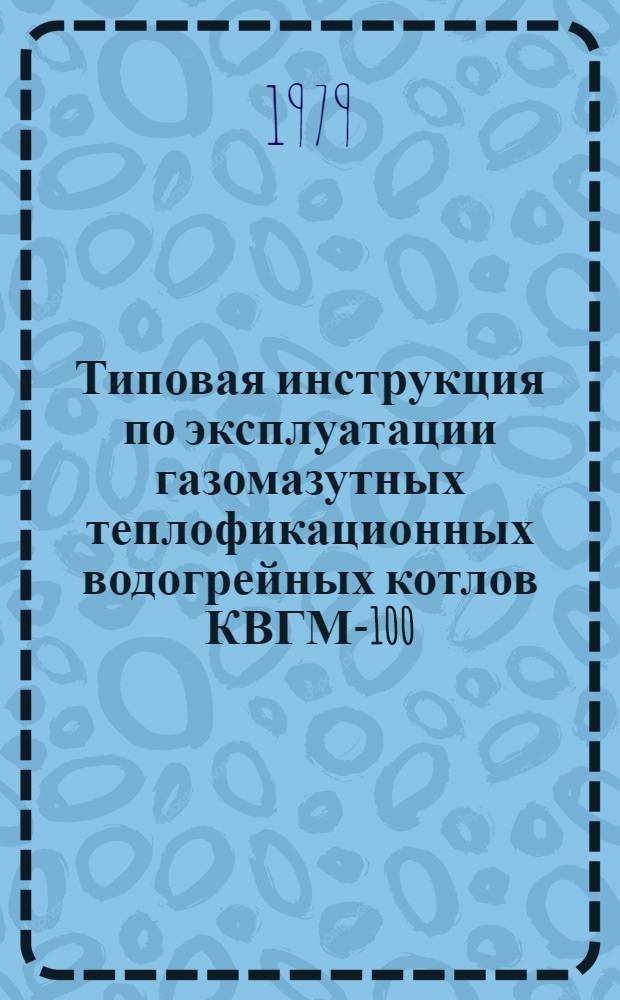 Типовая инструкция по эксплуатации газомазутных теплофикационных водогрейных котлов КВГМ-100 : Утв. Главтехуправлением по эксплуатации энергосистем М-ва энергетики и электрификации СССР 30.08.79