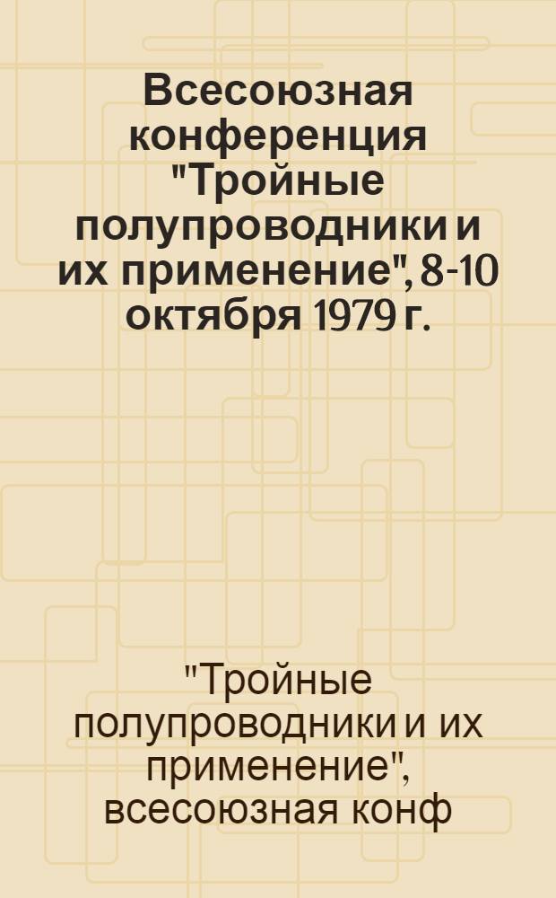 Всесоюзная конференция "Тройные полупроводники и их применение", 8-10 октября 1979 г. : Тезисы докл