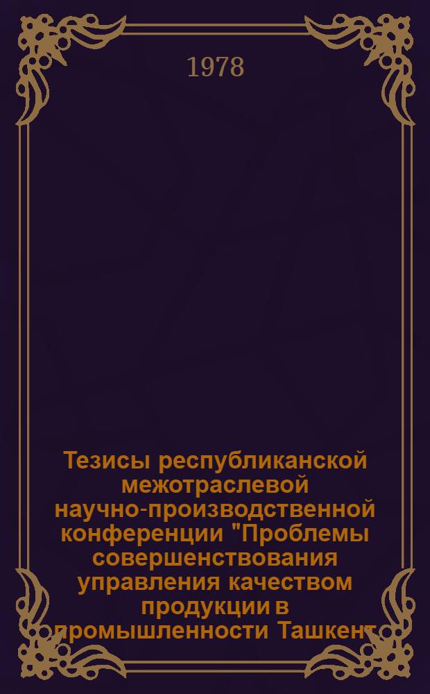 Тезисы республиканской межотраслевой научно-производственной конференции "Проблемы совершенствования управления качеством продукции в промышленности [Ташкент, 24-25 апр. 1978 г.]. Ч. 1