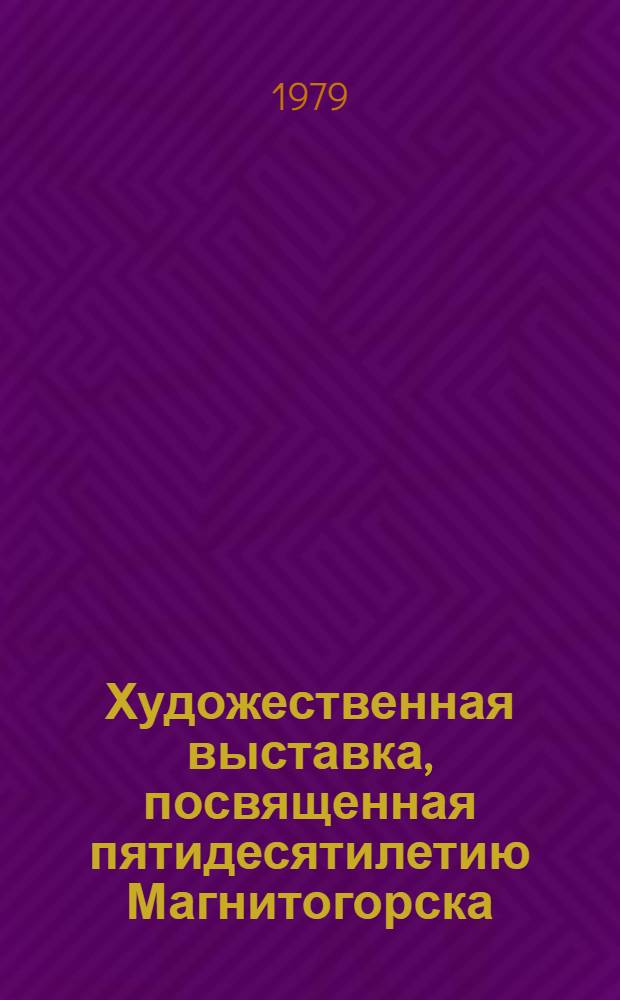 Художественная выставка, посвященная пятидесятилетию Магнитогорска : Каталог