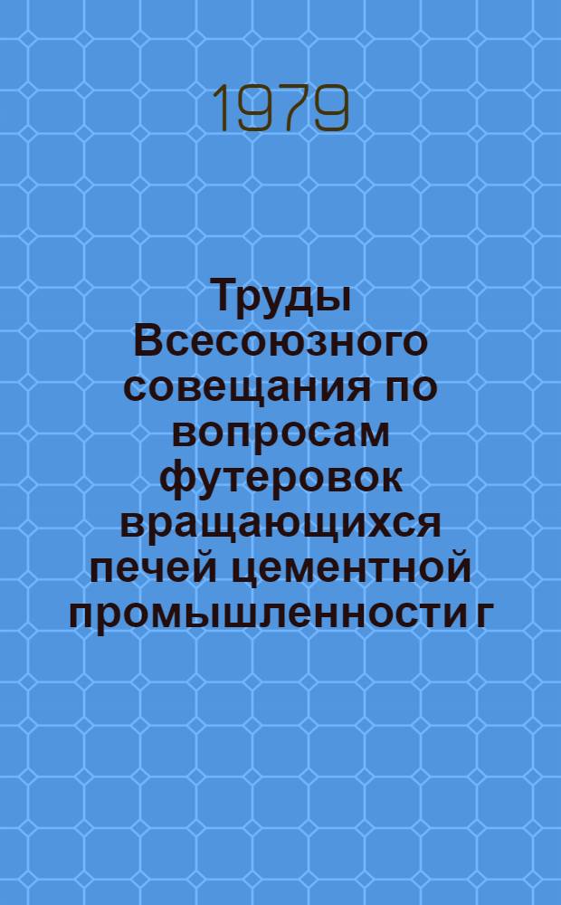 Труды Всесоюзного совещания по вопросам футеровок вращающихся печей цементной промышленности [г. Балаклея, 5-7 июля 1978 г.]
