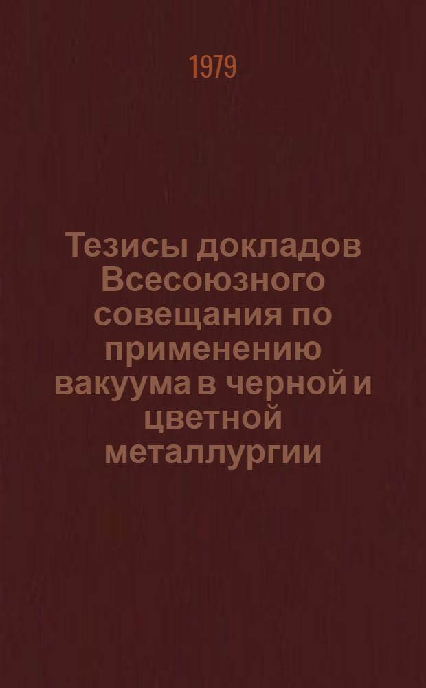 Тезисы докладов Всесоюзного совещания по применению вакуума в черной и цветной металлургии (Москва, Ин-т металлургии им. А.А. Байкова АН СССР, дек. 1979 г.)