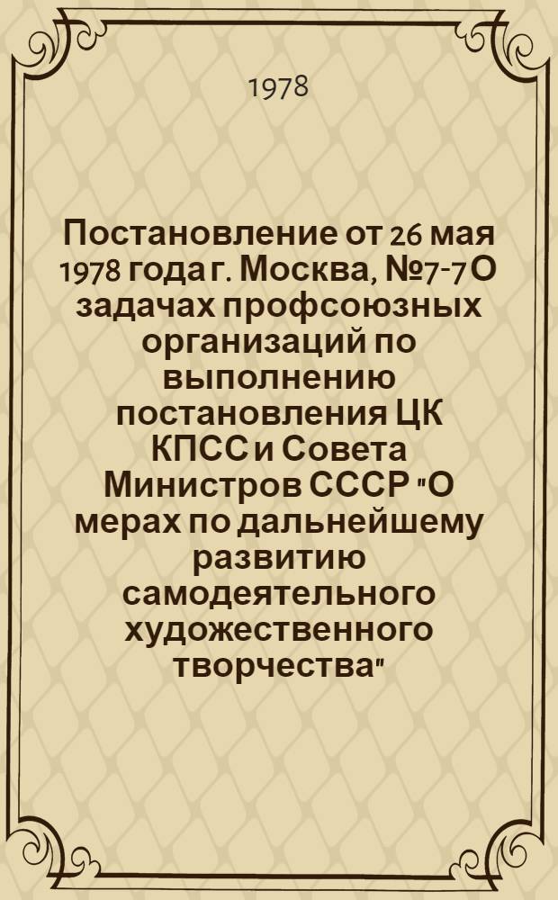Постановление от 26 мая 1978 года г. Москва, № 7-7 О задачах профсоюзных организаций по выполнению постановления ЦК КПСС и Совета Министров СССР "О мерах по дальнейшему развитию самодеятельного художественного творчества"