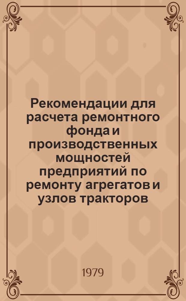 Рекомендации для расчета ремонтного фонда и производственных мощностей предприятий по ремонту агрегатов и узлов тракторов, комбайнов и автомобилей