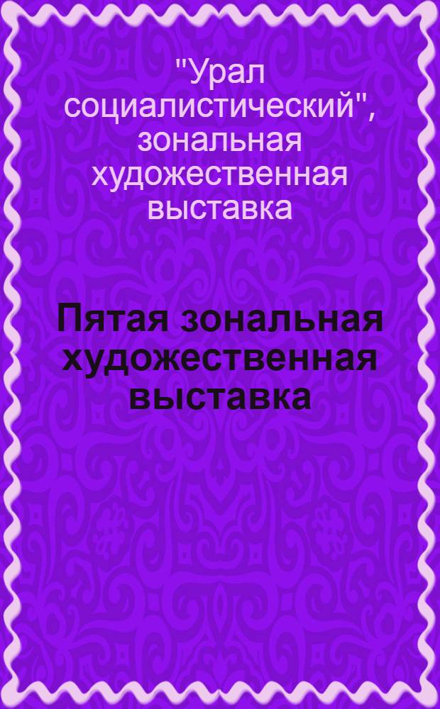 Пятая зональная художественная выставка : Урал социалистический : Живопись, монум. искусство, скульптура, графика, плакат, декорац. искусство, декор.-прикл. искусство : Каталог