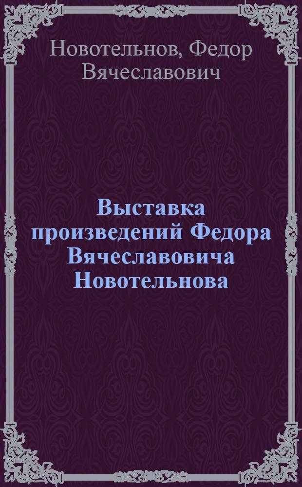 Выставка произведений Федора Вячеславовича Новотельнова : Каталог