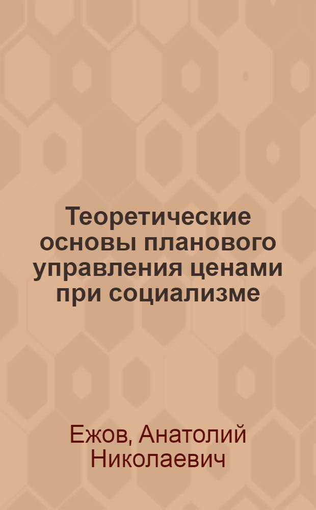 Теоретические основы планового управления ценами при социализме : (Общеметодол. и отрасл. пробл.)
