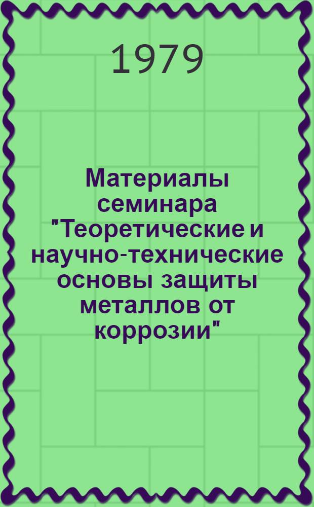 Материалы семинара "Теоретические и научно-технические основы защиты металлов от коррозии" : (На базе межотрасл. темат. выставки "Достижения и передовые методы защиты от коррозии металла и изделий из него"), окт. 1978 г., Москва, ВДНХ СССР