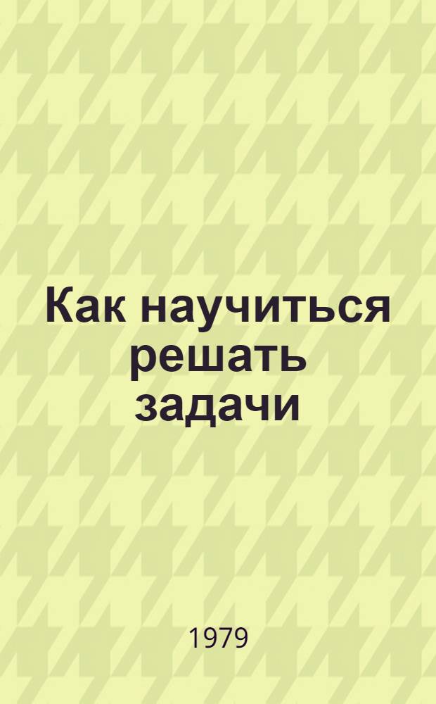 Как научиться решать задачи : Беседы о решении мат. задач : Пособие для учащихся