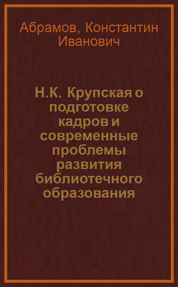 Н.К. Крупская о подготовке кадров и современные проблемы развития библиотечного образования : Лекция по курсу "Библиотековедение" для студентов библ. фак