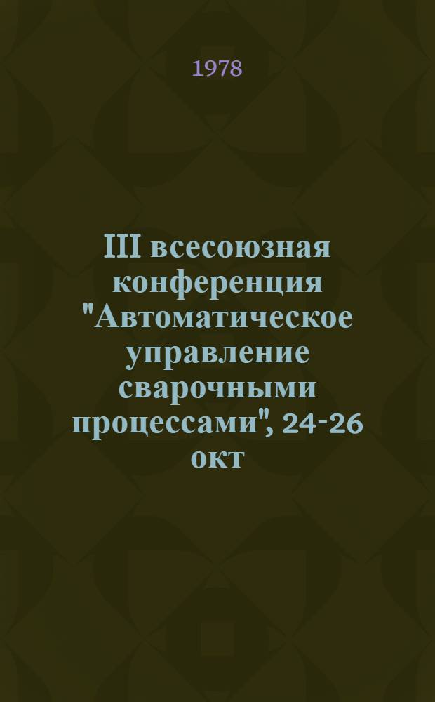III всесоюзная конференция "Автоматическое управление сварочными процессами", 24-26 окт. 1978 г. : (Тезисы докл.)