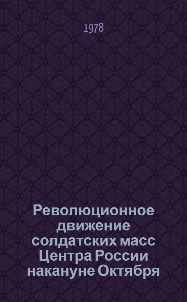 Революционное движение солдатских масс Центра России накануне Октября : По материалам Моск. воен. окр