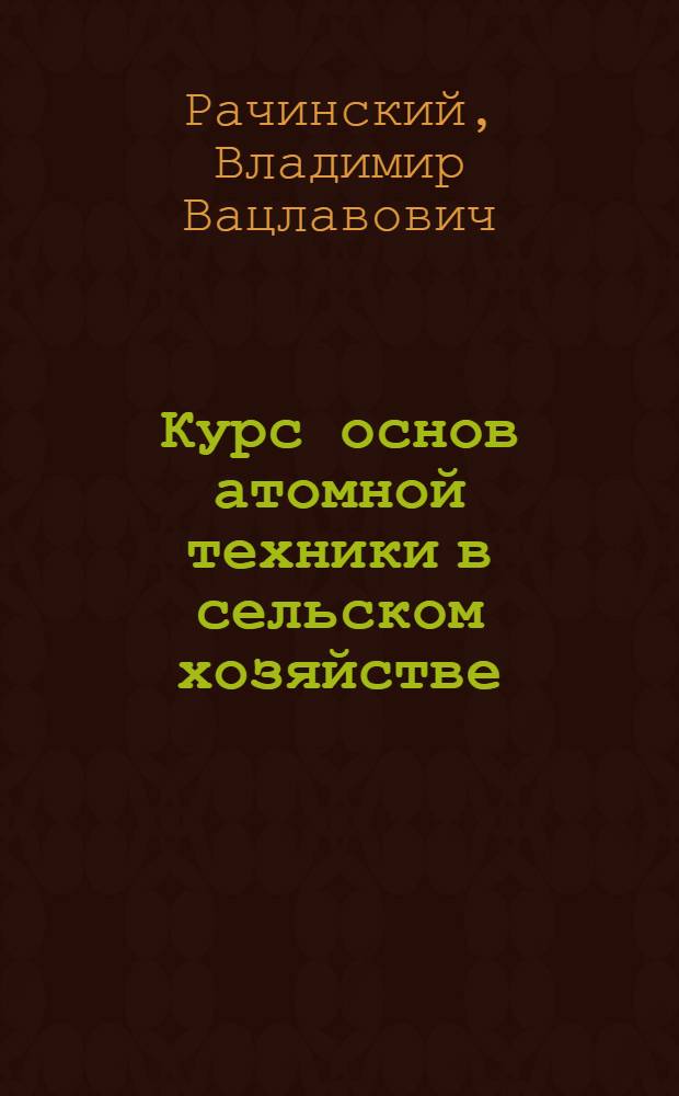 Курс основ атомной техники в сельском хозяйстве : Для фак. повышения квалификации высш. с.-х. учеб. заведений